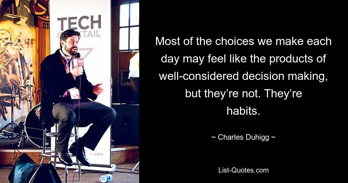 Most of the choices we make each day may feel like the products of well-considered decision making, but they’re not. They’re habits. — © Charles Duhigg