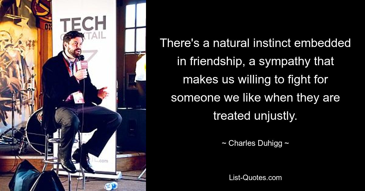 There's a natural instinct embedded in friendship, a sympathy that makes us willing to fight for someone we like when they are treated unjustly. — © Charles Duhigg