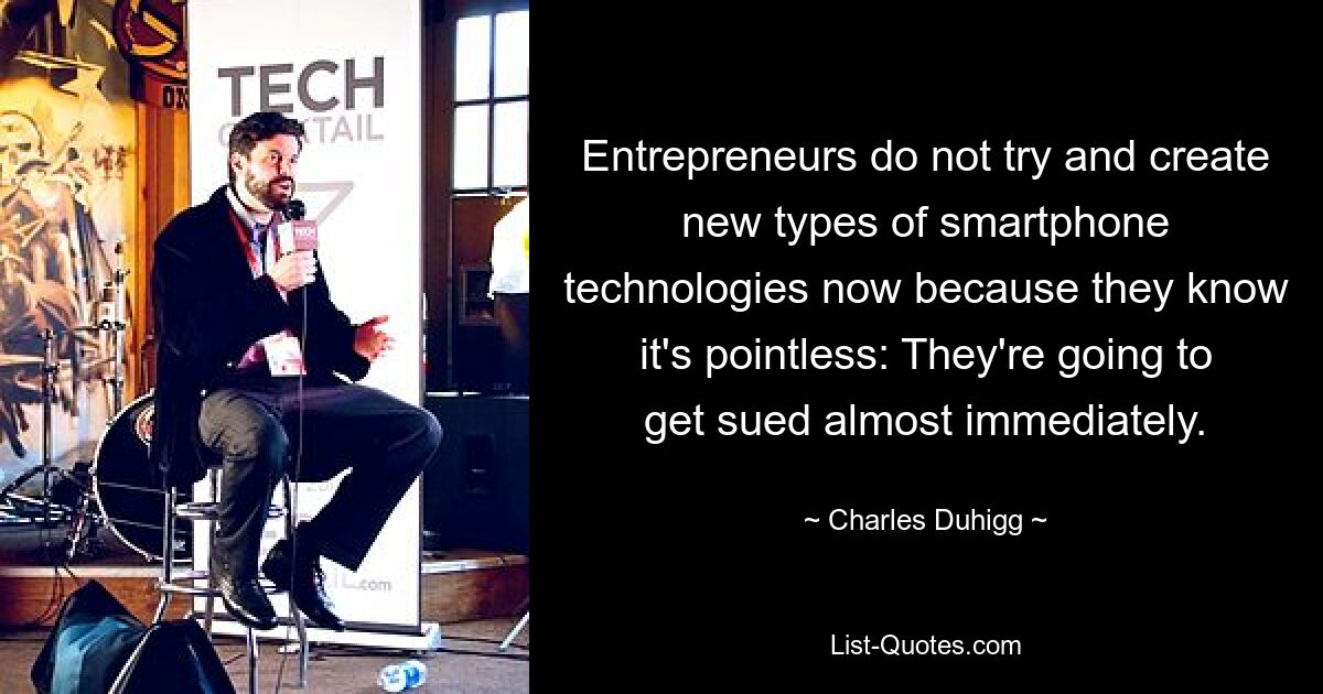 Entrepreneurs do not try and create new types of smartphone technologies now because they know it's pointless: They're going to get sued almost immediately. — © Charles Duhigg