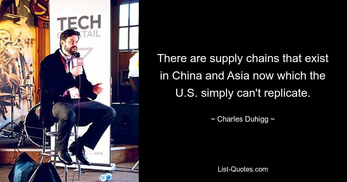 There are supply chains that exist in China and Asia now which the U.S. simply can't replicate. — © Charles Duhigg