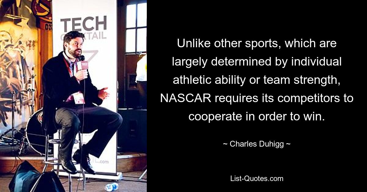 Im Gegensatz zu anderen Sportarten, die größtenteils von den individuellen sportlichen Fähigkeiten oder der Teamstärke abhängen, erfordert NASCAR von seinen Konkurrenten die Zusammenarbeit, um zu gewinnen. — © Charles Duhigg 