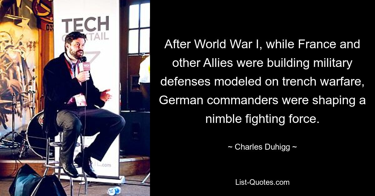 After World War I, while France and other Allies were building military defenses modeled on trench warfare, German commanders were shaping a nimble fighting force. — © Charles Duhigg