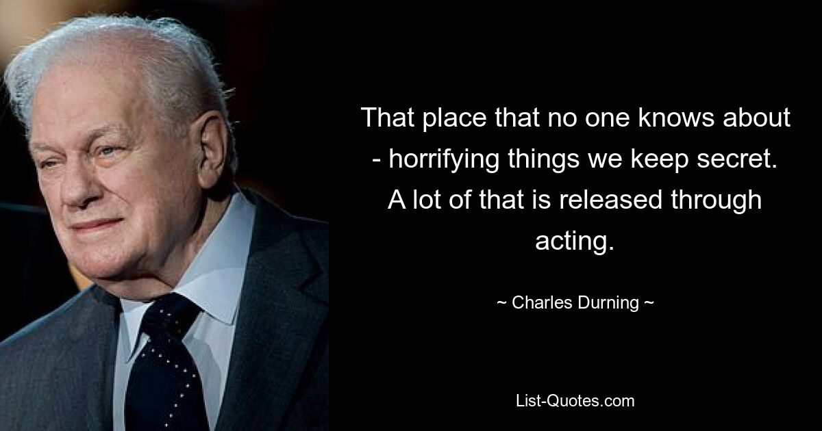 That place that no one knows about - horrifying things we keep secret. A lot of that is released through acting. — © Charles Durning