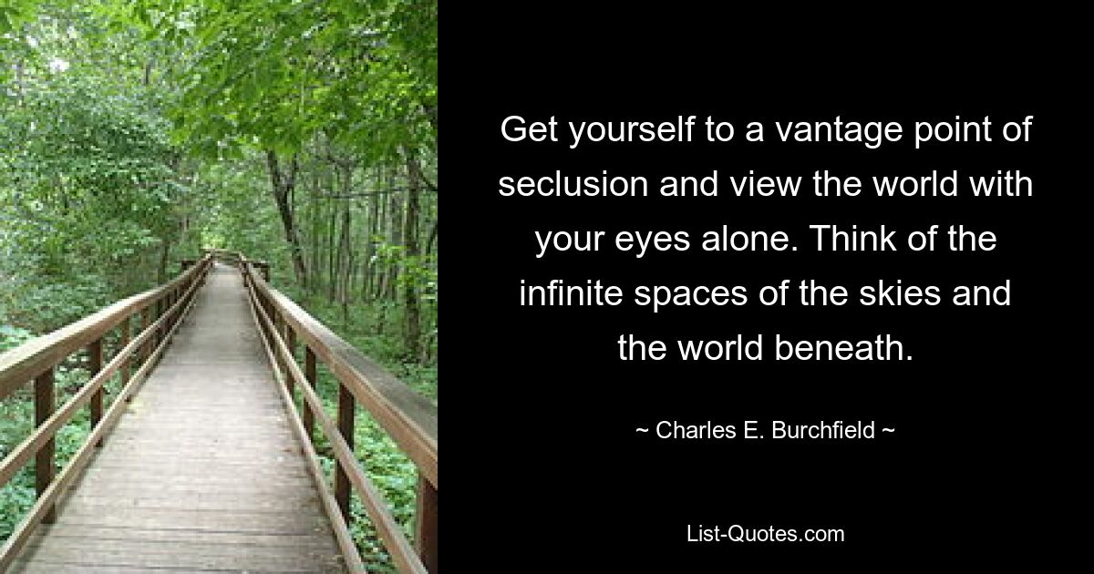 Get yourself to a vantage point of seclusion and view the world with your eyes alone. Think of the infinite spaces of the skies and the world beneath. — © Charles E. Burchfield