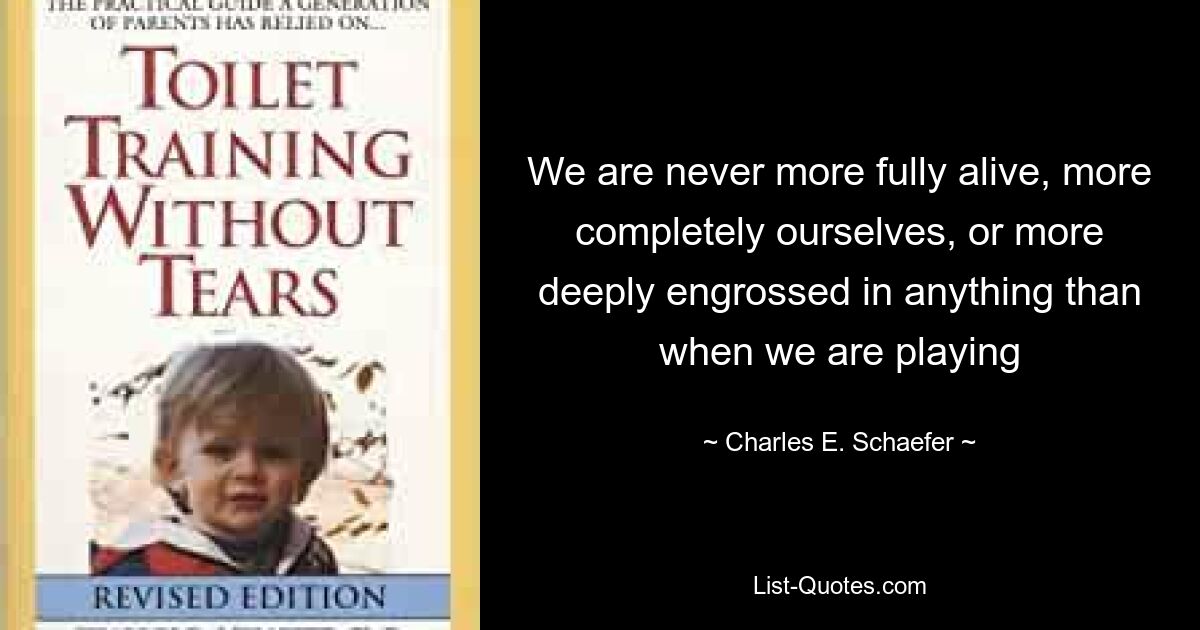 We are never more fully alive, more completely ourselves, or more deeply engrossed in anything than when we are playing — © Charles E. Schaefer