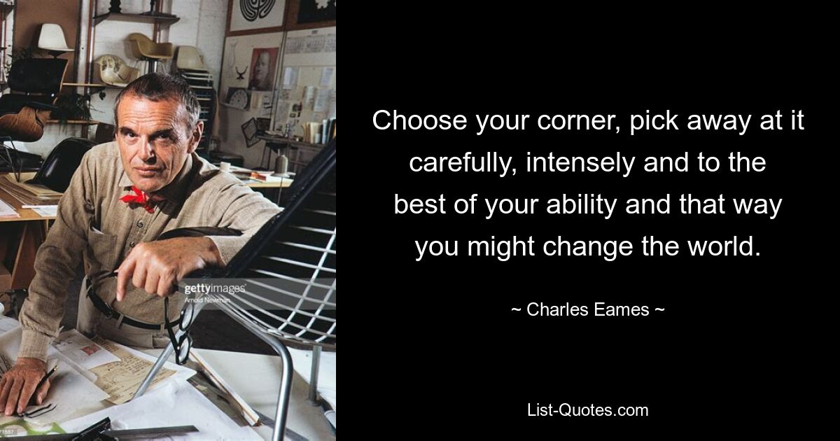 Choose your corner, pick away at it carefully, intensely and to the best of your ability and that way you might change the world. — © Charles Eames