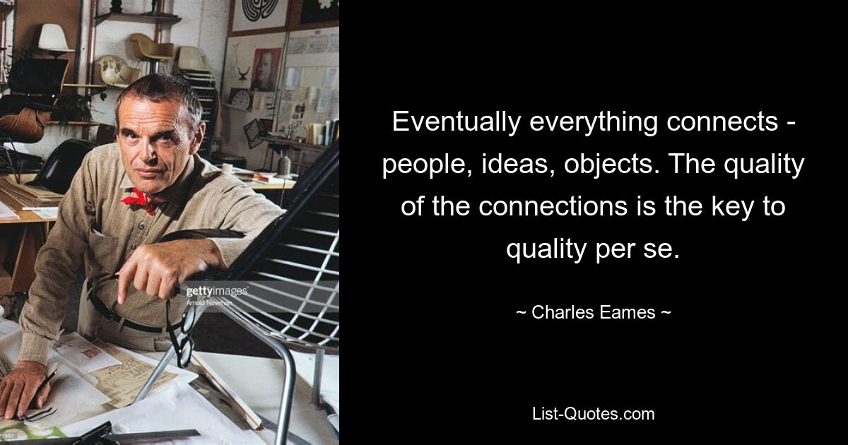 Eventually everything connects - people, ideas, objects. The quality of the connections is the key to quality per se. — © Charles Eames