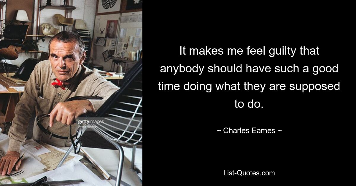 It makes me feel guilty that anybody should have such a good time doing what they are supposed to do. — © Charles Eames