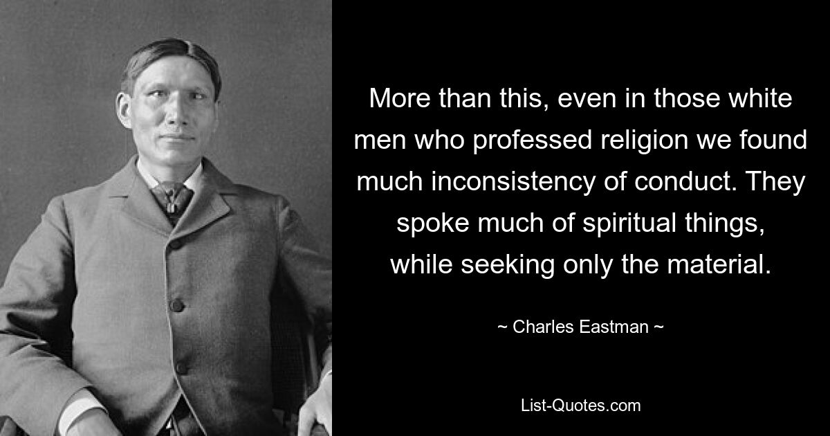 More than this, even in those white men who professed religion we found much inconsistency of conduct. They spoke much of spiritual things, while seeking only the material. — © Charles Eastman