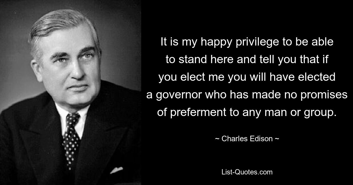 It is my happy privilege to be able to stand here and tell you that if you elect me you will have elected a governor who has made no promises of preferment to any man or group. — © Charles Edison