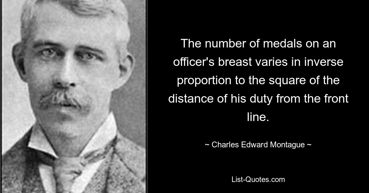 The number of medals on an officer's breast varies in inverse proportion to the square of the distance of his duty from the front line. — © Charles Edward Montague