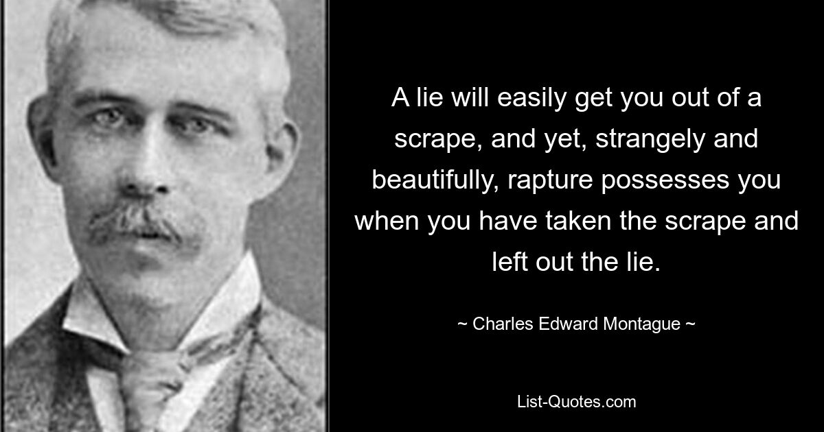 A lie will easily get you out of a scrape, and yet, strangely and beautifully, rapture possesses you when you have taken the scrape and left out the lie. — © Charles Edward Montague