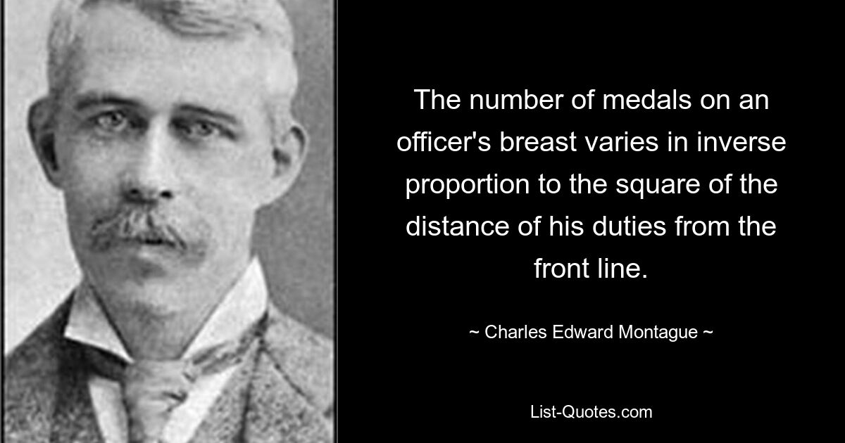 The number of medals on an officer's breast varies in inverse proportion to the square of the distance of his duties from the front line. — © Charles Edward Montague