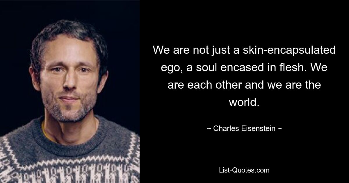 We are not just a skin-encapsulated ego, a soul encased in flesh. We are each other and we are the world. — © Charles Eisenstein