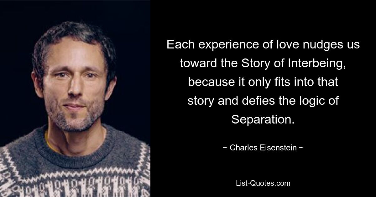 Each experience of love nudges us toward the Story of Interbeing, because it only fits into that story and defies the logic of Separation. — © Charles Eisenstein