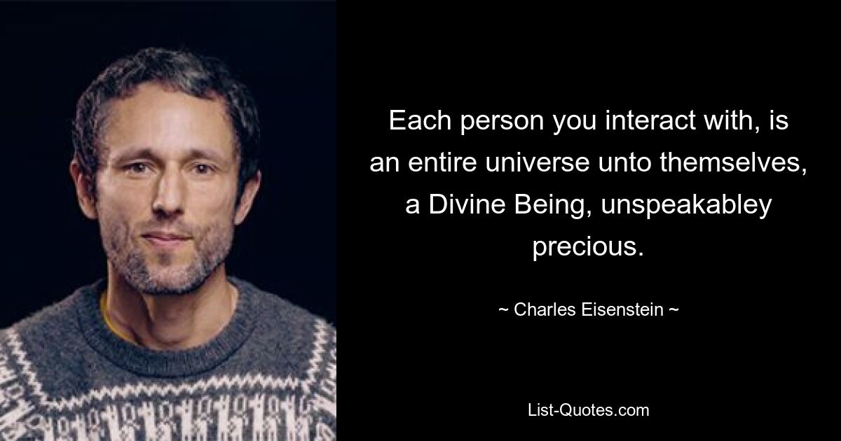 Each person you interact with, is an entire universe unto themselves, a Divine Being, unspeakabley precious. — © Charles Eisenstein