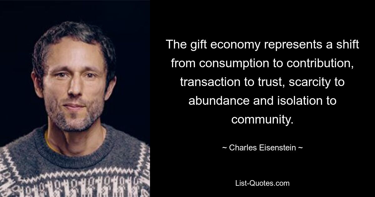 The gift economy represents a shift from consumption to contribution, transaction to trust, scarcity to abundance and isolation to community. — © Charles Eisenstein