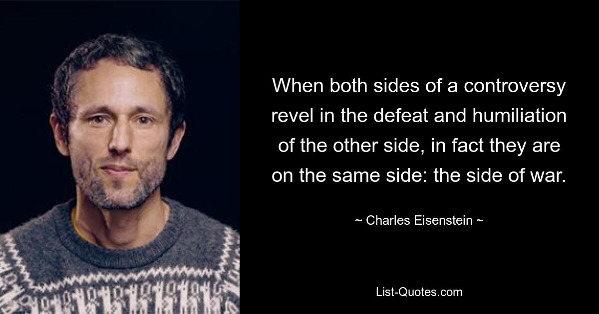 When both sides of a controversy revel in the defeat and humiliation of the other side, in fact they are on the same side: the side of war. — © Charles Eisenstein