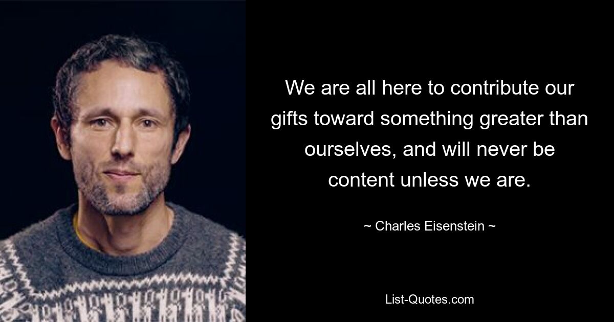 We are all here to contribute our gifts toward something greater than ourselves, and will never be content unless we are. — © Charles Eisenstein