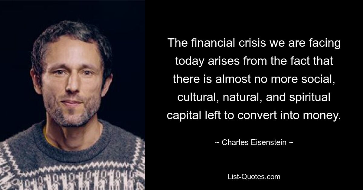 The financial crisis we are facing today arises from the fact that there is almost no more social, cultural, natural, and spiritual capital left to convert into money. — © Charles Eisenstein