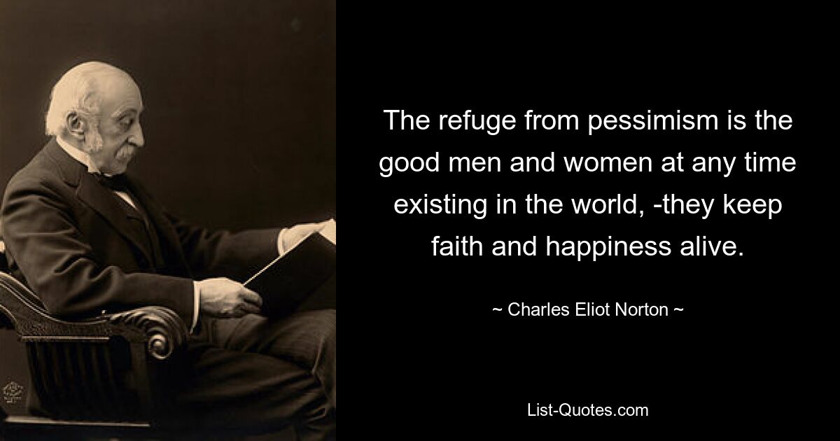 The refuge from pessimism is the good men and women at any time existing in the world, -they keep faith and happiness alive. — © Charles Eliot Norton