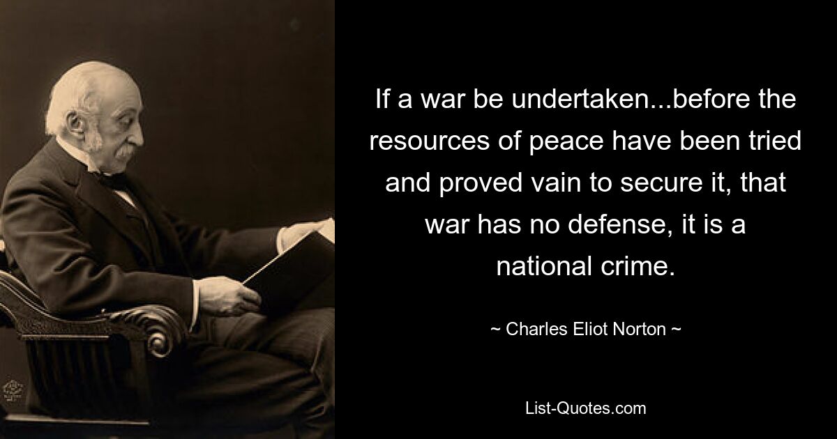 If a war be undertaken...before the resources of peace have been tried and proved vain to secure it, that war has no defense, it is a national crime. — © Charles Eliot Norton