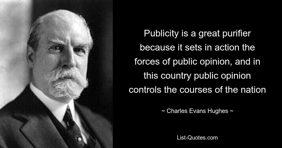 Publicity is a great purifier because it sets in action the forces of public opinion, and in this country public opinion controls the courses of the nation — © Charles Evans Hughes