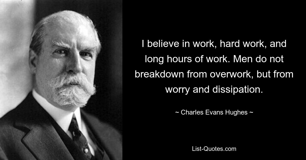 I believe in work, hard work, and long hours of work. Men do not breakdown from overwork, but from worry and dissipation. — © Charles Evans Hughes