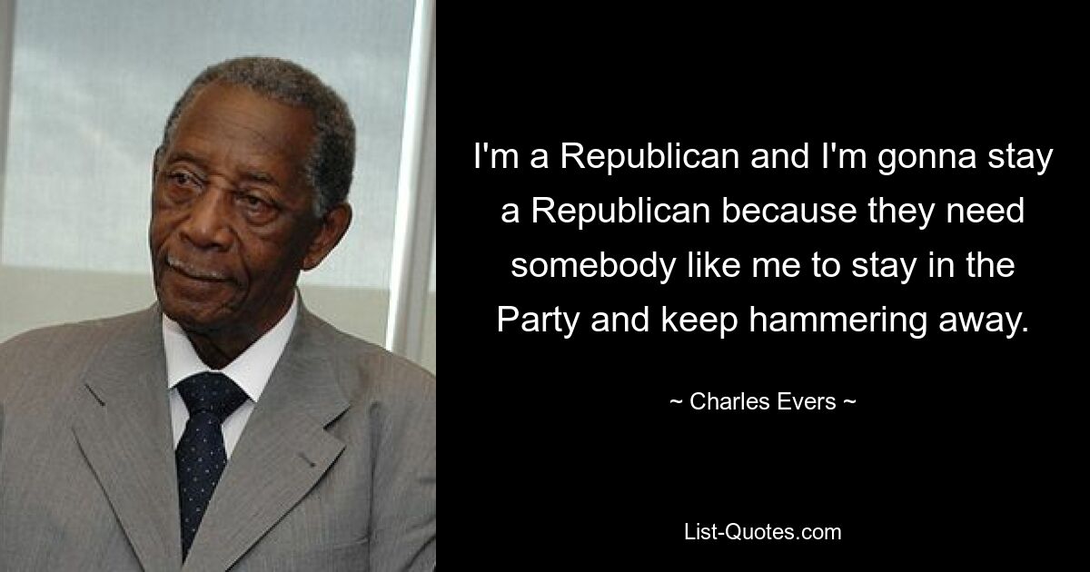 I'm a Republican and I'm gonna stay a Republican because they need somebody like me to stay in the Party and keep hammering away. — © Charles Evers