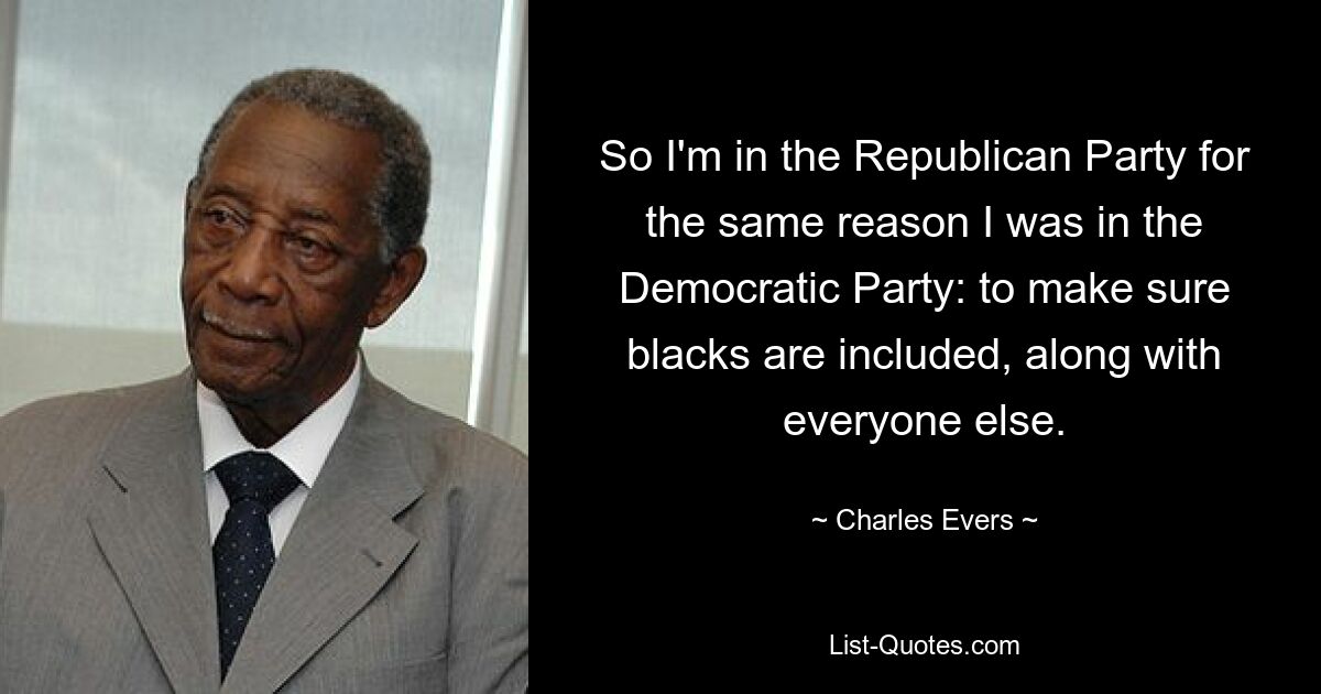 So I'm in the Republican Party for the same reason I was in the Democratic Party: to make sure blacks are included, along with everyone else. — © Charles Evers