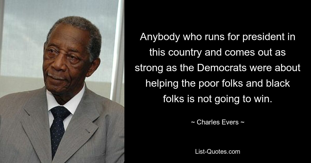 Anybody who runs for president in this country and comes out as strong as the Democrats were about helping the poor folks and black folks is not going to win. — © Charles Evers