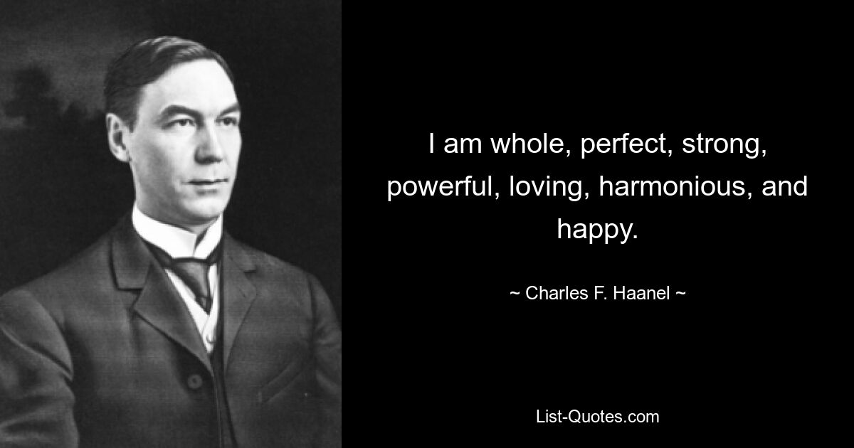 I am whole, perfect, strong, powerful, loving, harmonious, and happy. — © Charles F. Haanel