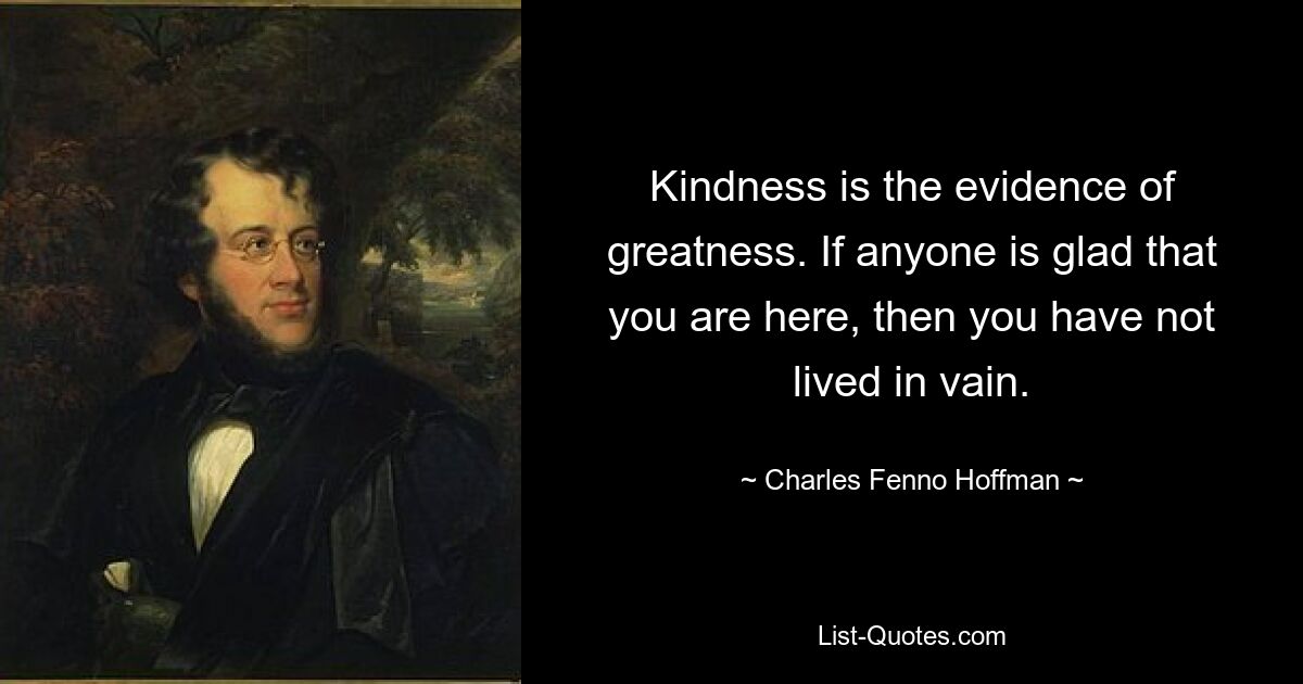 Kindness is the evidence of greatness. If anyone is glad that you are here, then you have not lived in vain. — © Charles Fenno Hoffman