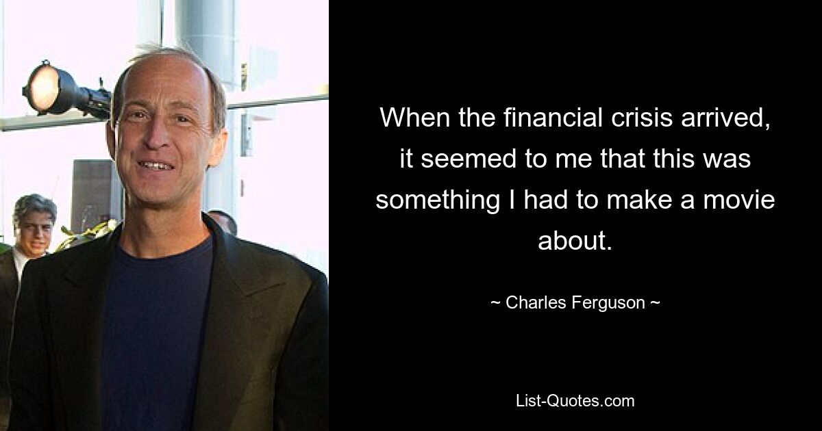 When the financial crisis arrived, it seemed to me that this was something I had to make a movie about. — © Charles Ferguson