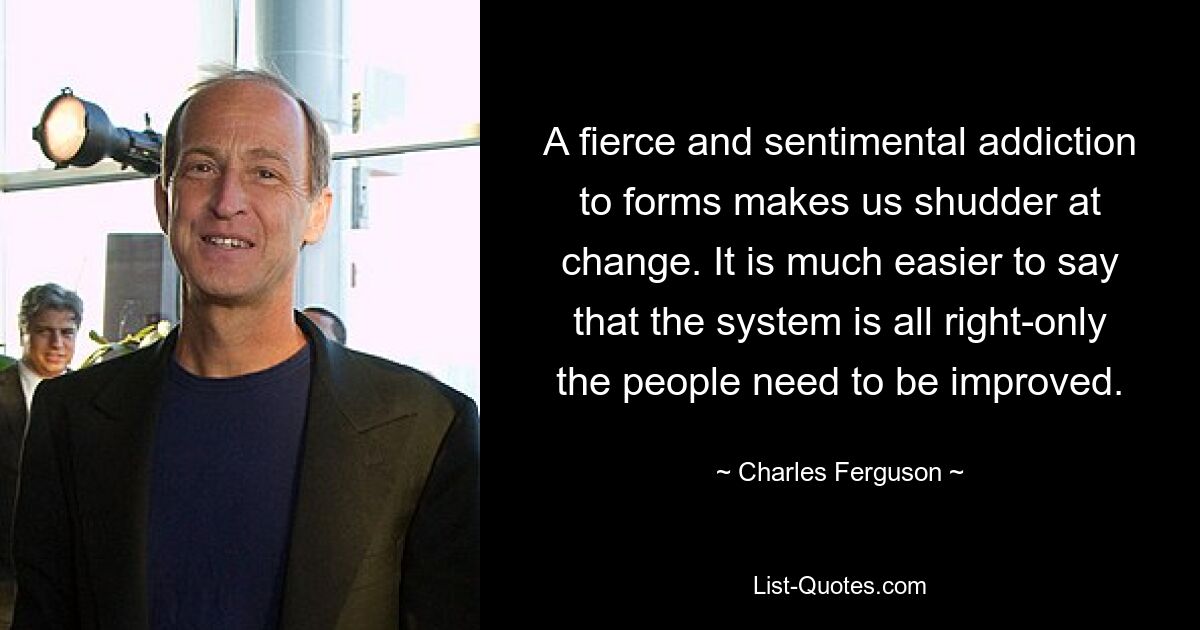 A fierce and sentimental addiction to forms makes us shudder at change. It is much easier to say that the system is all right-only the people need to be improved. — © Charles Ferguson