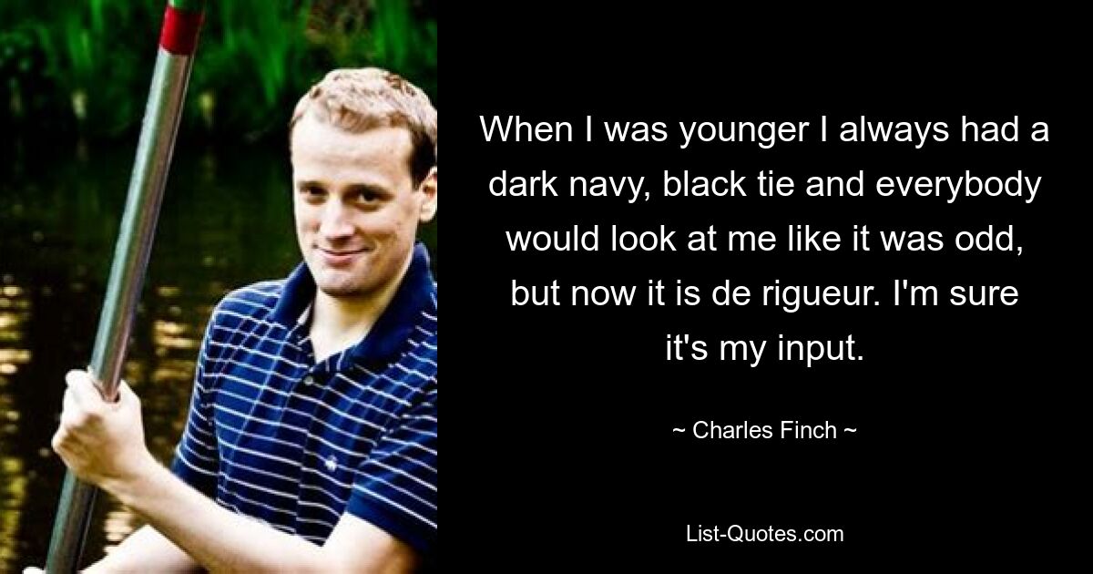 When I was younger I always had a dark navy, black tie and everybody would look at me like it was odd, but now it is de rigueur. I'm sure it's my input. — © Charles Finch