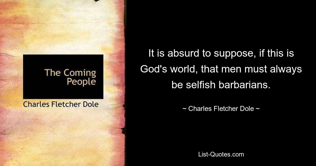 It is absurd to suppose, if this is God's world, that men must always be selfish barbarians. — © Charles Fletcher Dole