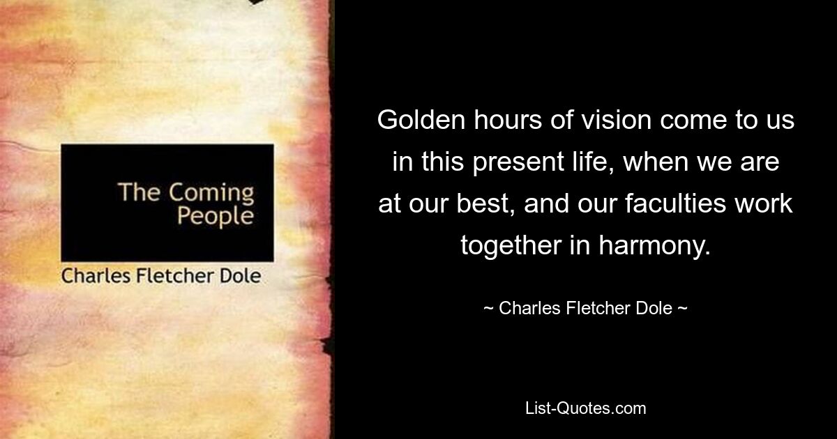 Golden hours of vision come to us in this present life, when we are at our best, and our faculties work together in harmony. — © Charles Fletcher Dole