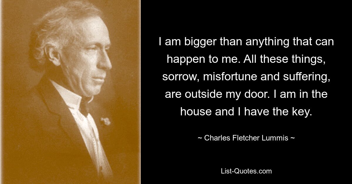 I am bigger than anything that can happen to me. All these things, sorrow, misfortune and suffering, are outside my door. I am in the house and I have the key. — © Charles Fletcher Lummis