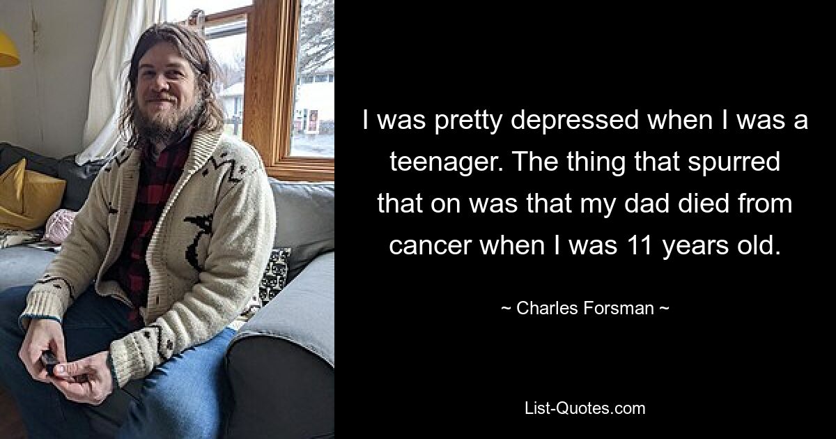 I was pretty depressed when I was a teenager. The thing that spurred that on was that my dad died from cancer when I was 11 years old. — © Charles Forsman