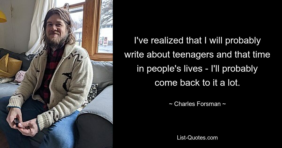 I've realized that I will probably write about teenagers and that time in people's lives - I'll probably come back to it a lot. — © Charles Forsman