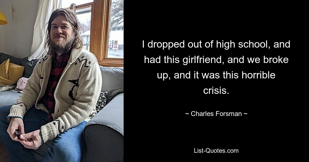 I dropped out of high school, and had this girlfriend, and we broke up, and it was this horrible crisis. — © Charles Forsman