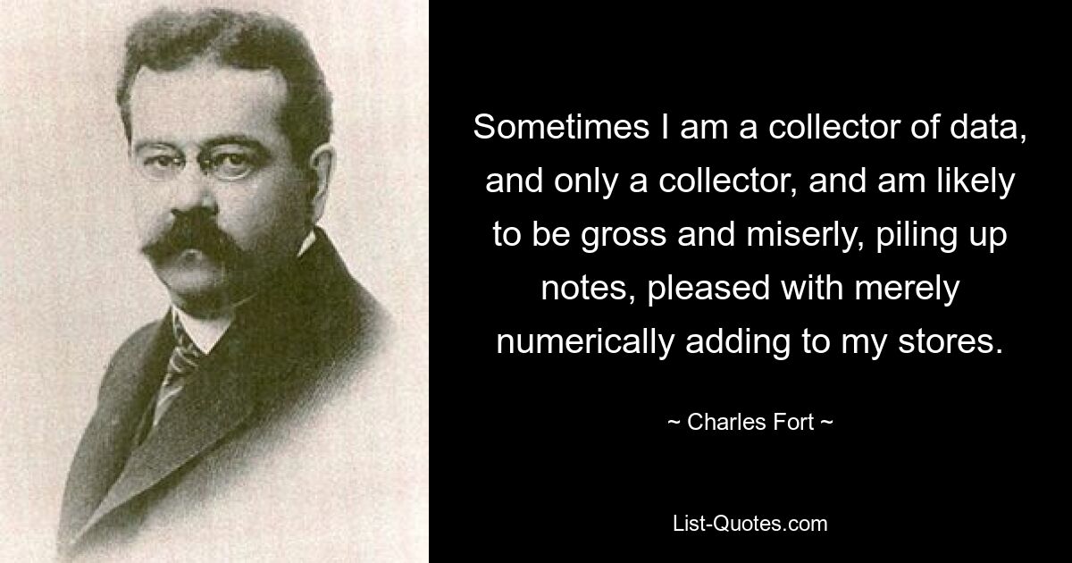 Sometimes I am a collector of data, and only a collector, and am likely to be gross and miserly, piling up notes, pleased with merely numerically adding to my stores. — © Charles Fort