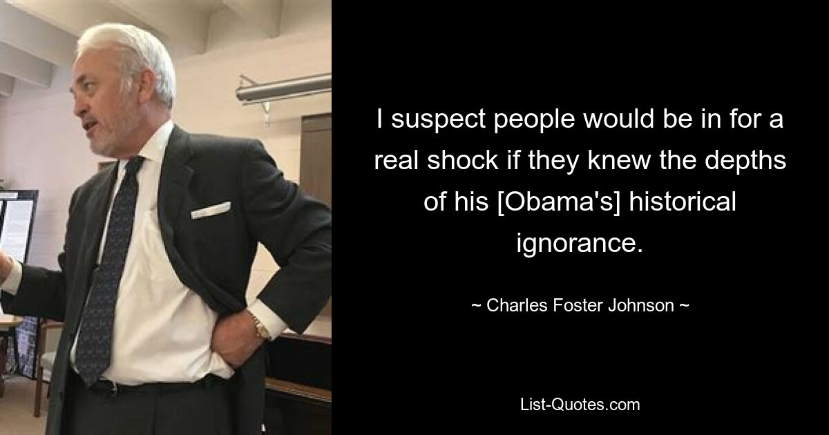 I suspect people would be in for a real shock if they knew the depths of his [Obama's] historical ignorance. — © Charles Foster Johnson