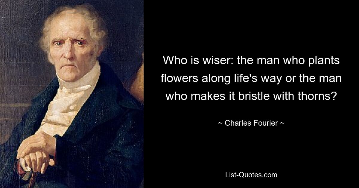 Who is wiser: the man who plants flowers along life's way or the man who makes it bristle with thorns? — © Charles Fourier