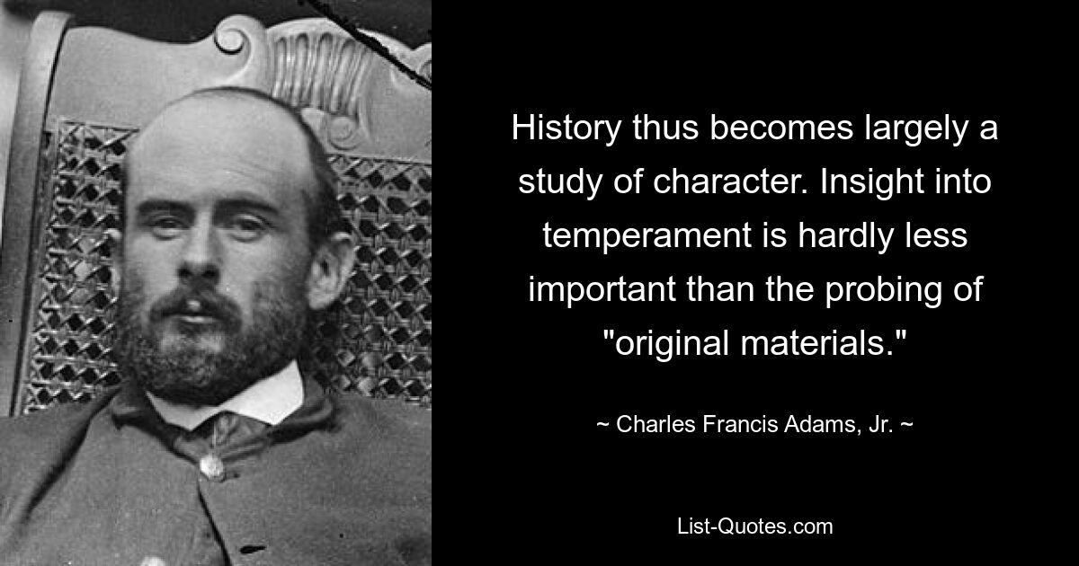 History thus becomes largely a study of character. Insight into temperament is hardly less important than the probing of "original materials." — © Charles Francis Adams, Jr.