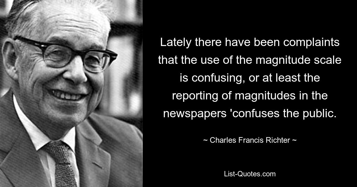 Lately there have been complaints that the use of the magnitude scale is confusing, or at least the reporting of magnitudes in the newspapers 'confuses the public. — © Charles Francis Richter