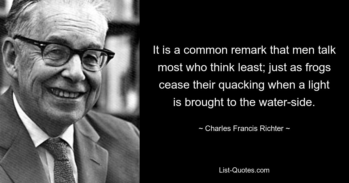 It is a common remark that men talk most who think least; just as frogs cease their quacking when a light is brought to the water-side. — © Charles Francis Richter