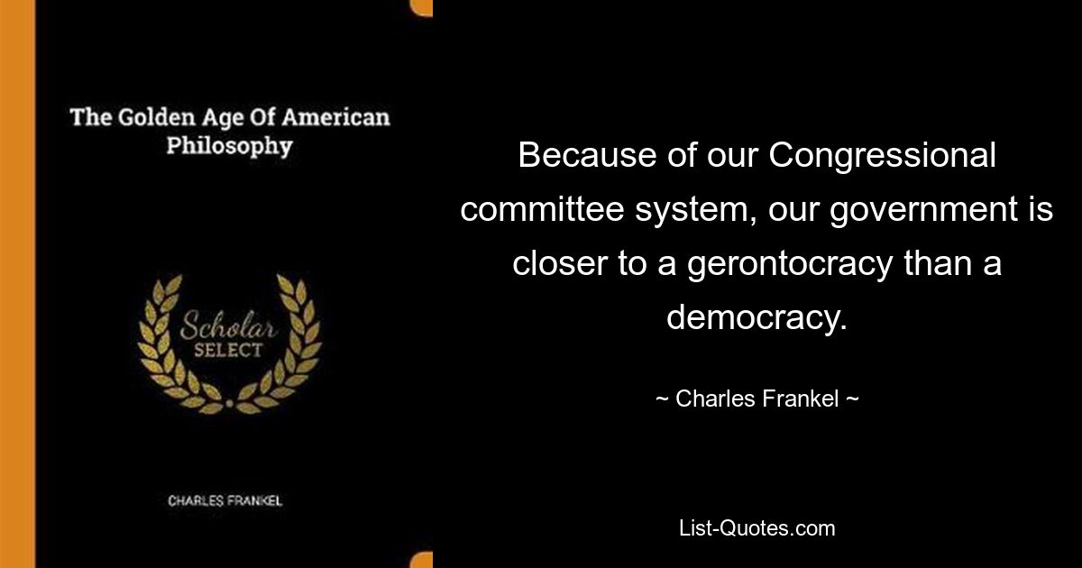 Because of our Congressional committee system, our government is closer to a gerontocracy than a democracy. — © Charles Frankel