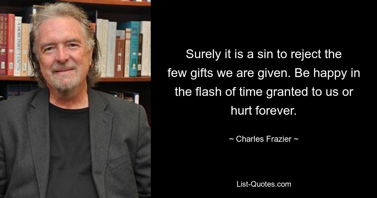 Surely it is a sin to reject the few gifts we are given. Be happy in the flash of time granted to us or hurt forever. — © Charles Frazier